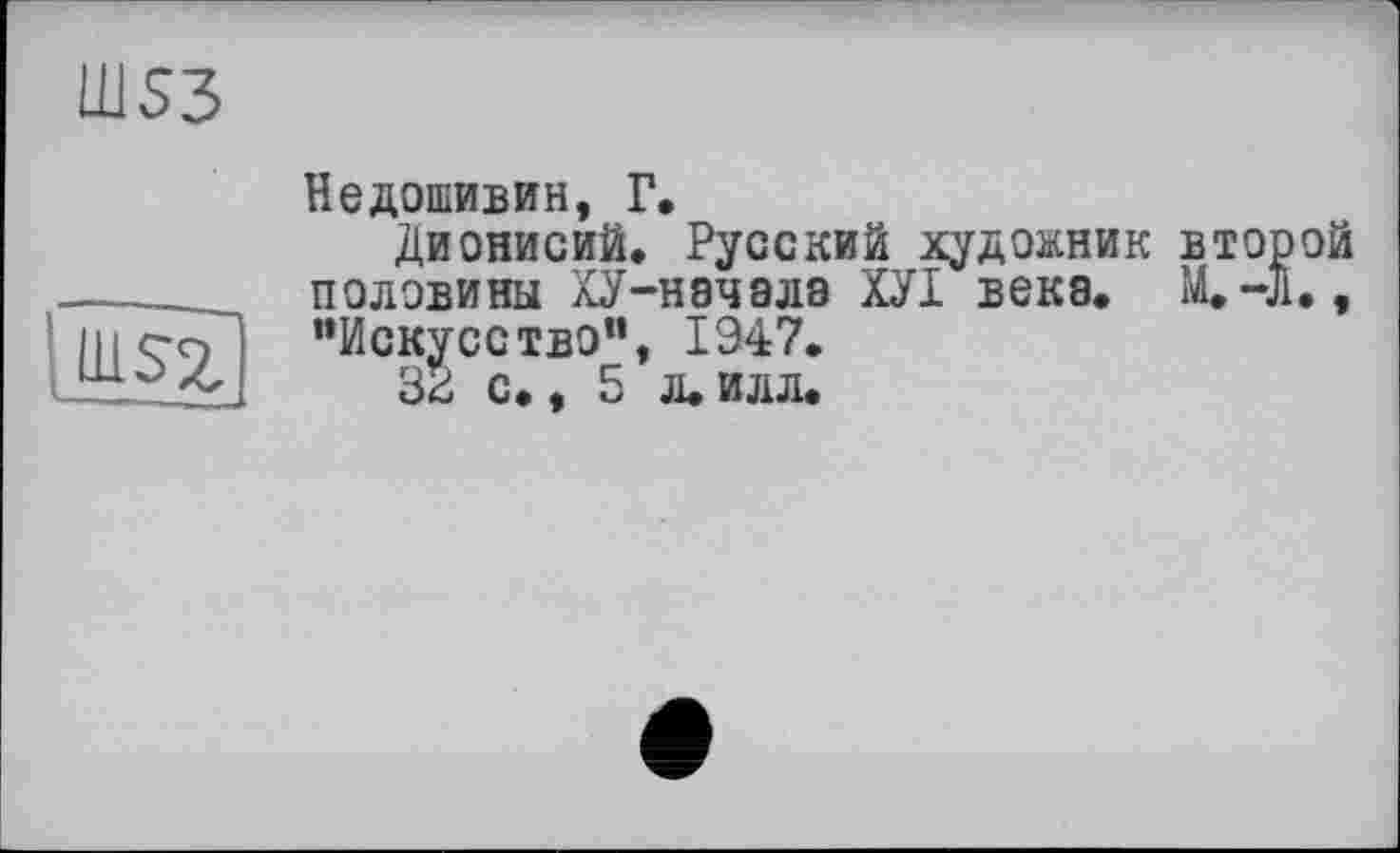 ﻿Ш53
Недошивин, Г.
Дионисий. Русский художник второй половины ХУ-начала ХУІ века. M.-J1., "Искусство”, 1947.
33 с., 5 л. илл.
ГшН]